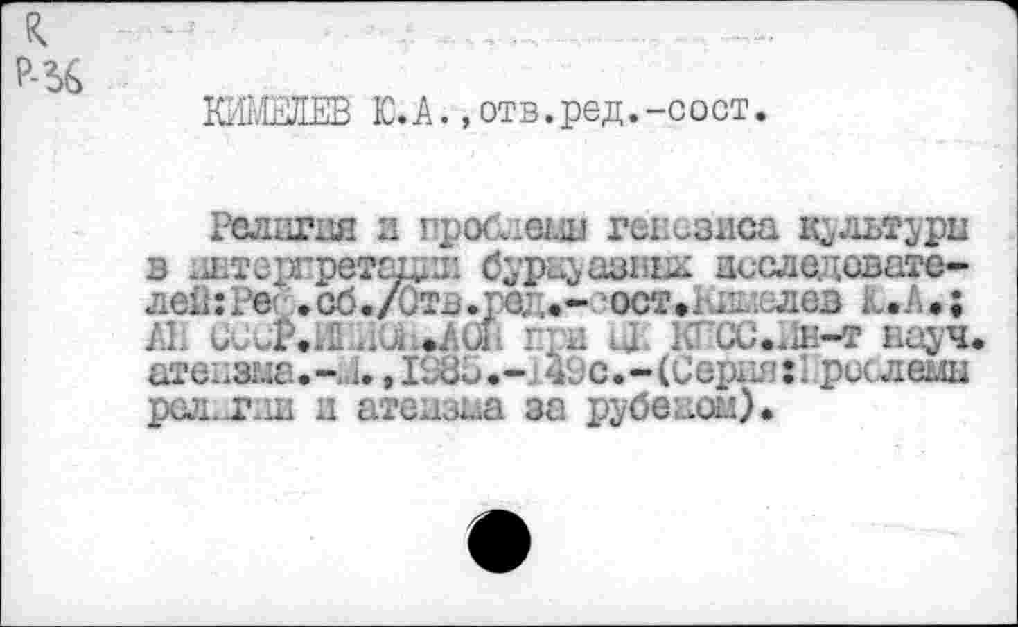 ﻿КИМЕЛЕВ Ю.А.,отв.ред.-сост.
Религия и проблема генезиса к^льтда в интергретацди öyps&asBiÄ асследсвате-. ■.•:. с- .сб,/Отв.ред*-сост»Ыэив» L.A.;
. ..	hc-уч
areH3Ma.-14.,IS85.-j49c.-(Cepi^’:I рислемы рел.лш и атеизаа за рубеаом)*